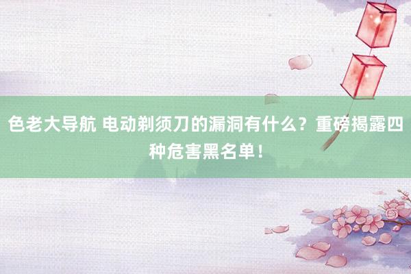 色老大导航 电动剃须刀的漏洞有什么？重磅揭露四种危害黑名单！