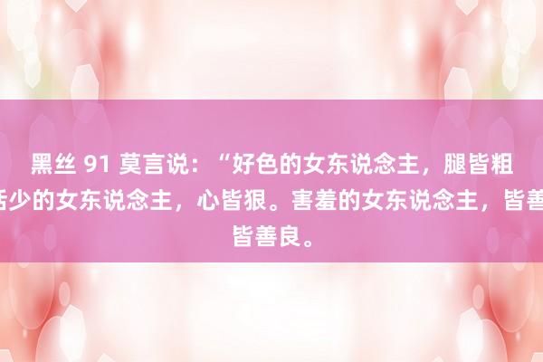 黑丝 91 莫言说：“好色的女东说念主，腿皆粗，话少的女东说念主，心皆狠。害羞的女东说念主，皆善良。