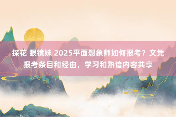 探花 眼镜妹 2025平面想象师如何报考？文凭报考条目和经由，学习和熟谙内容共享