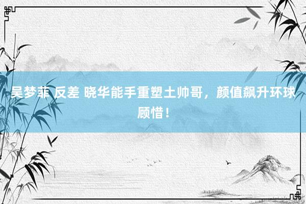 吴梦菲 反差 晓华能手重塑土帅哥，颜值飙升环球顾惜！