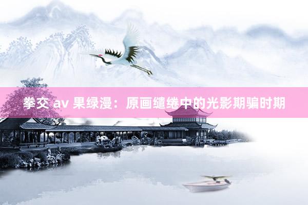 拳交 av 果绿漫：原画缱绻中的光影期骗时期