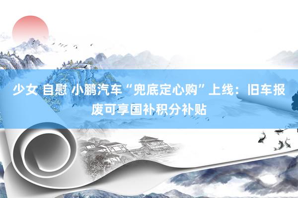 少女 自慰 小鹏汽车“兜底定心购”上线：旧车报废可享国补积分补贴