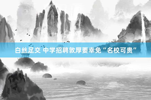 白丝足交 中学招聘敦厚要幸免“名校可贵”