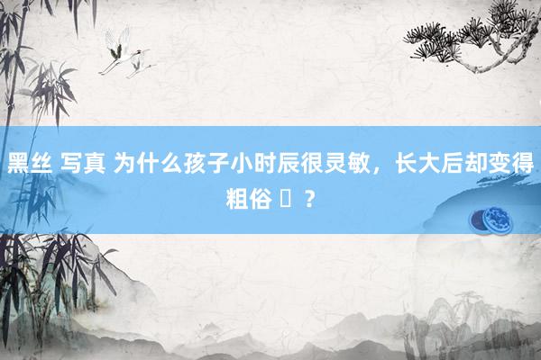黑丝 写真 为什么孩子小时辰很灵敏，长大后却变得粗俗 ​？