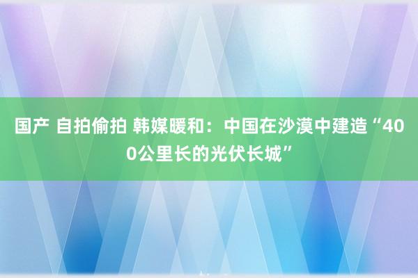 国产 自拍偷拍 韩媒暖和：中国在沙漠中建造“400公里长的光伏长城”