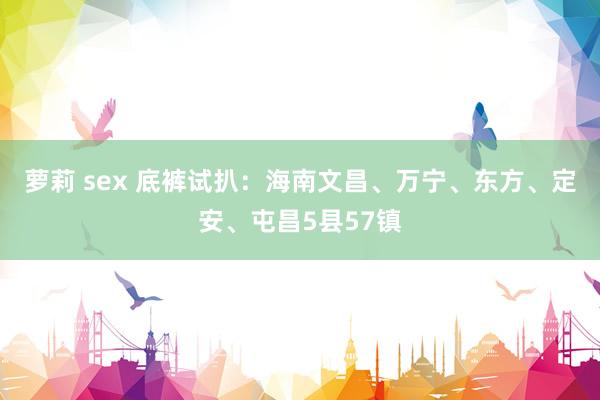 萝莉 sex 底裤试扒：海南文昌、万宁、东方、定安、屯昌5县57镇