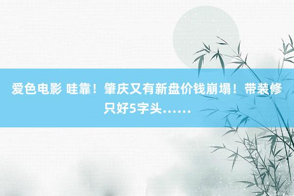 爱色电影 哇靠！肇庆又有新盘价钱崩塌！带装修只好5字头……