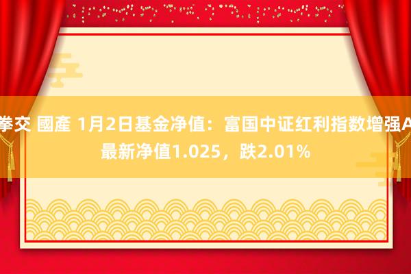 拳交 國產 1月2日基金净值：富国中证红利指数增强A最新净值1.025，跌2.01%