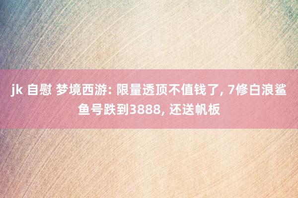jk 自慰 梦境西游: 限量透顶不值钱了， 7修白浪鲨鱼号跌到3888， 还送帆板