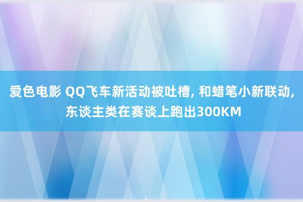 爱色电影 QQ飞车新活动被吐槽， 和蜡笔小新联动， 东谈主类在赛谈上跑出300KM
