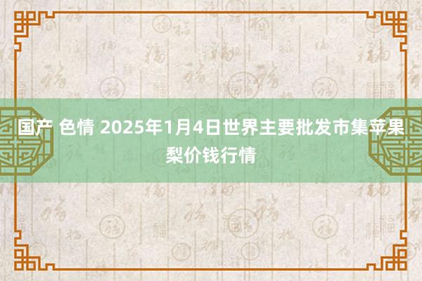 国产 色情 2025年1月4日世界主要批发市集苹果梨价钱行情