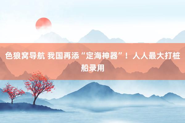 色狼窝导航 我国再添“定海神器”!人人最大打桩船录用