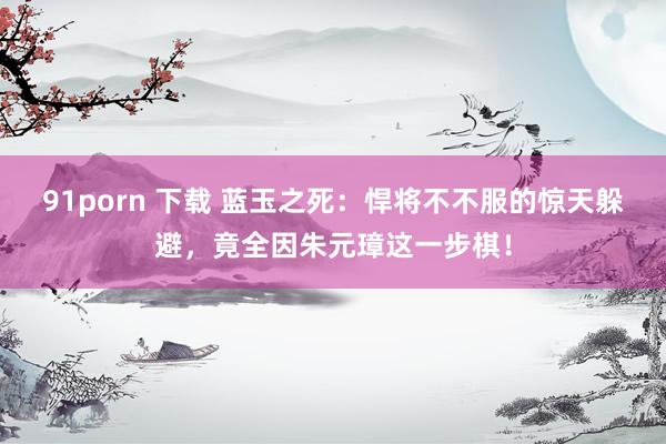 91porn 下载 蓝玉之死：悍将不不服的惊天躲避，竟全因朱元璋这一步棋！