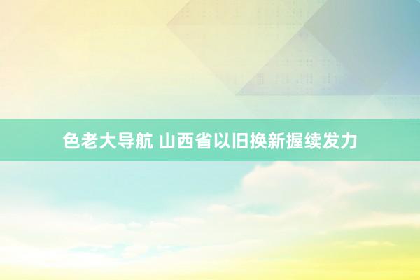 色老大导航 山西省以旧换新握续发力