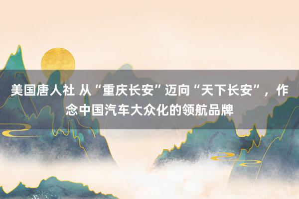 美国唐人社 从“重庆长安”迈向“天下长安”，作念中国汽车大众化的领航品牌