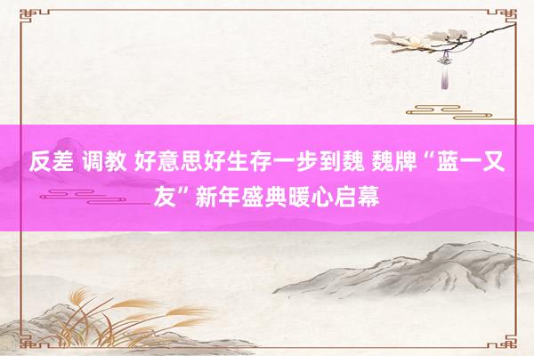 反差 调教 好意思好生存一步到魏 魏牌“蓝一又友”新年盛典暖心启幕