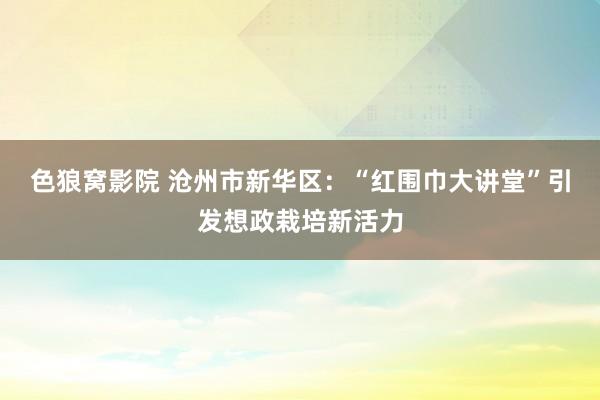 色狼窝影院 沧州市新华区：“红围巾大讲堂”引发想政栽培新活力