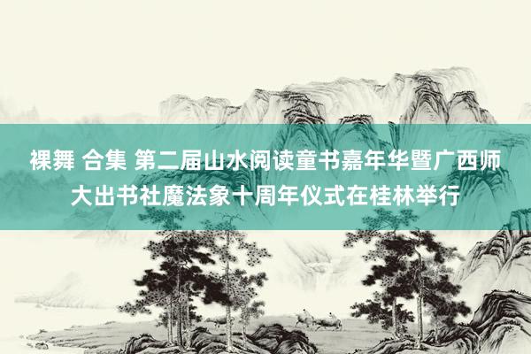 裸舞 合集 第二届山水阅读童书嘉年华暨广西师大出书社魔法象十周年仪式在桂林举行