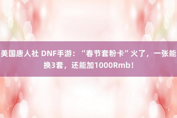 美国唐人社 DNF手游：“春节套粉卡”火了，一张能换3套，还能加1000Rmb！