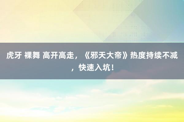 虎牙 裸舞 高开高走，《邪天大帝》热度持续不减，快速入坑！