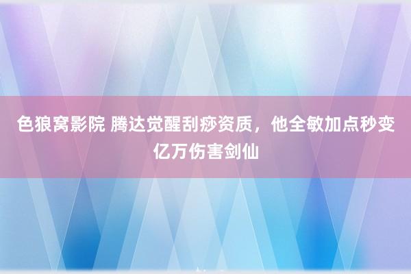 色狼窝影院 腾达觉醒刮痧资质，他全敏加点秒变亿万伤害剑仙