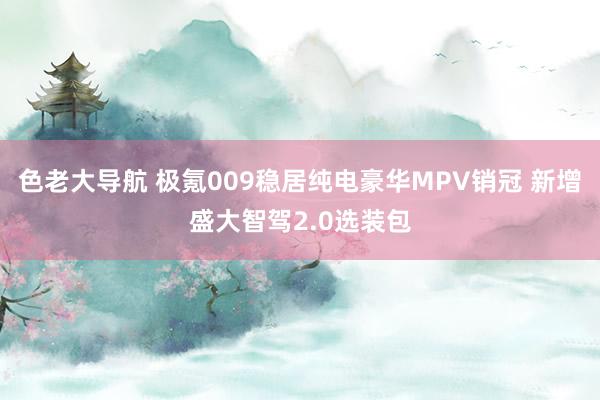 色老大导航 极氪009稳居纯电豪华MPV销冠 新增盛大智驾2.0选装包