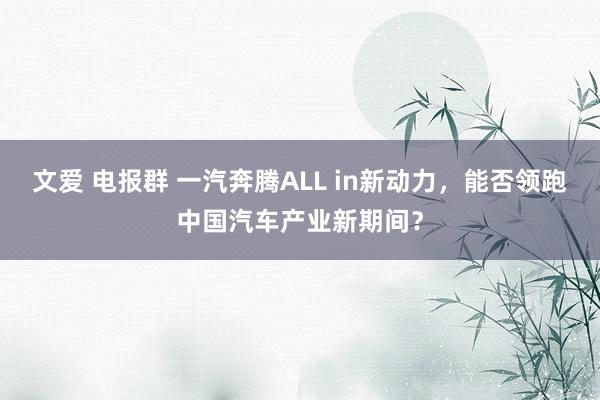 文爱 电报群 一汽奔腾ALL in新动力，能否领跑中国汽车产业新期间？