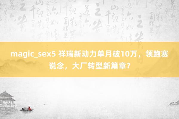 magic_sex5 祥瑞新动力单月破10万，领跑赛说念，大厂转型新篇章？