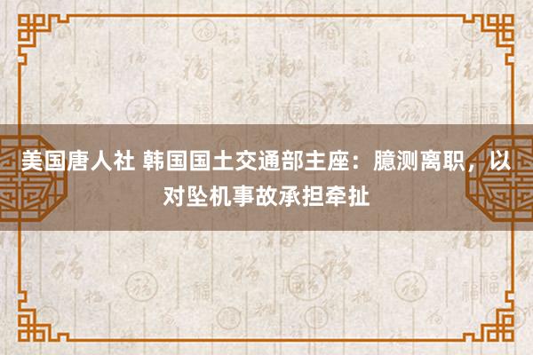 美国唐人社 韩国国土交通部主座：臆测离职，以对坠机事故承担牵扯