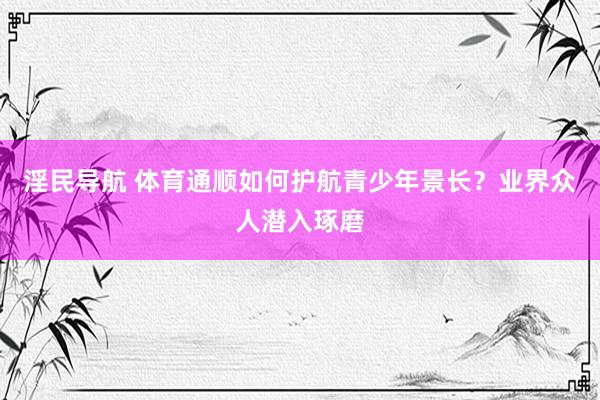 淫民导航 体育通顺如何护航青少年景长？业界众人潜入琢磨