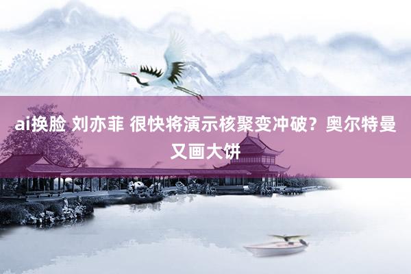 ai换脸 刘亦菲 很快将演示核聚变冲破？奥尔特曼又画大饼