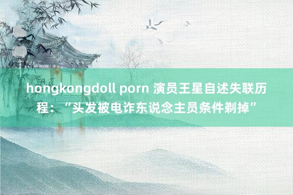 hongkongdoll porn 演员王星自述失联历程：“头发被电诈东说念主员条件剃掉”