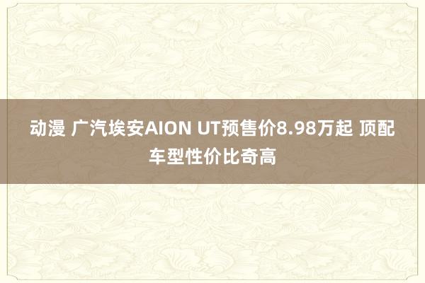 动漫 广汽埃安AION UT预售价8.98万起 顶配车型性价比奇高