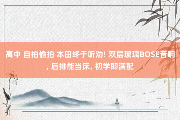 高中 自拍偷拍 本田终于听劝! 双层玻璃BOSE音响， 后排能当床， 初学即满配