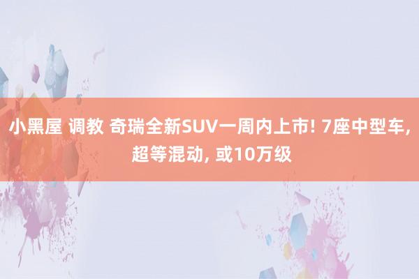 小黑屋 调教 奇瑞全新SUV一周内上市! 7座中型车， 超等混动， 或10万级