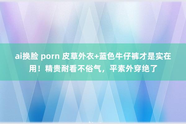 ai换脸 porn 皮草外衣+蓝色牛仔裤才是实在用！精贵耐看不俗气，平素外穿绝了