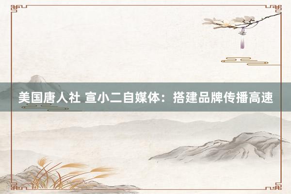 美国唐人社 宣小二自媒体：搭建品牌传播高速