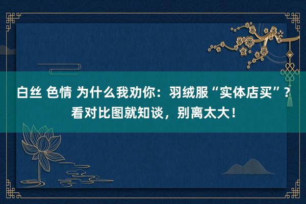 白丝 色情 为什么我劝你：羽绒服“实体店买”？看对比图就知谈，别离太大！