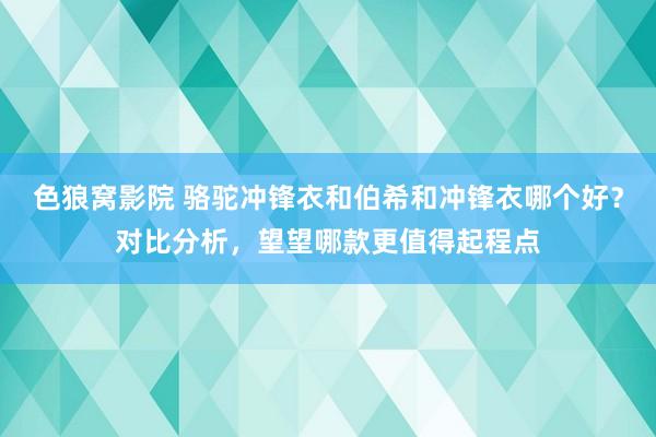 色狼窝影院 骆驼冲锋衣和伯希和冲锋衣哪个好？对比分析，望望哪款更值得起程点
