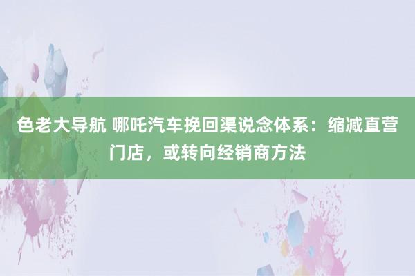 色老大导航 哪吒汽车挽回渠说念体系：缩减直营门店，或转向经销商方法