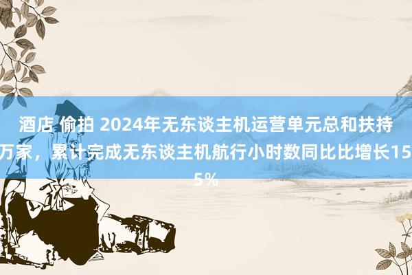 酒店 偷拍 2024年无东谈主机运营单元总和扶持2万家，累计完成无东谈主机航行小时数同比比增长15%