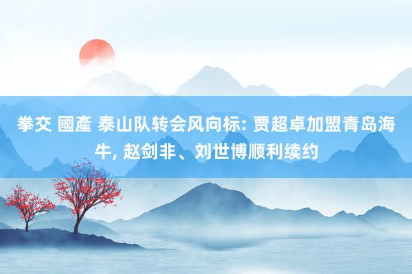 拳交 國產 泰山队转会风向标: 贾超卓加盟青岛海牛， 赵剑非、刘世博顺利续约