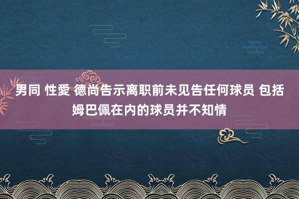 男同 性愛 德尚告示离职前未见告任何球员 包括姆巴佩在内的球员并不知情