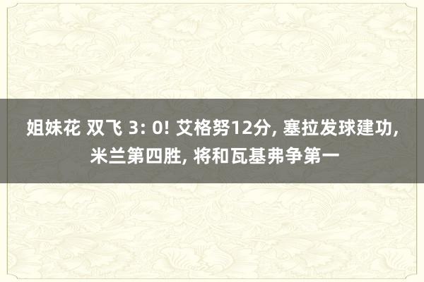 姐妹花 双飞 3: 0! 艾格努12分， 塞拉发球建功， 米兰第四胜， 将和瓦基弗争第一