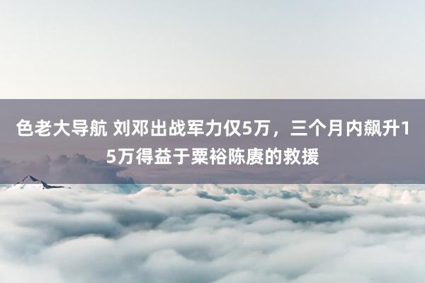 色老大导航 刘邓出战军力仅5万，三个月内飙升15万得益于粟裕陈赓的救援