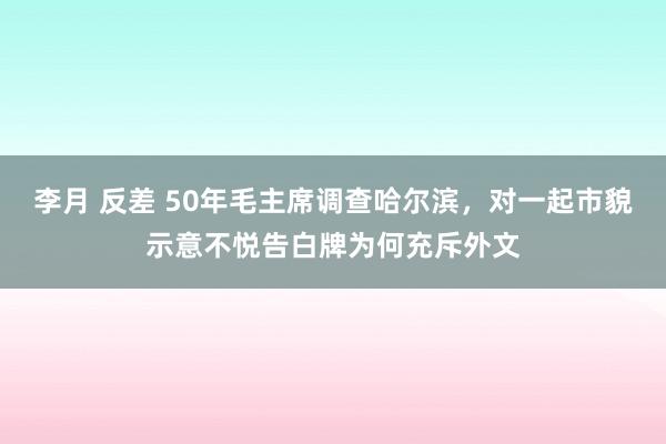 李月 反差 50年毛主席调查哈尔滨，对一起市貌示意不悦告白牌为何充斥外文