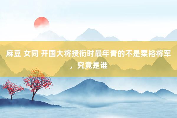 麻豆 女同 开国大将授衔时最年青的不是粟裕将军，究竟是谁