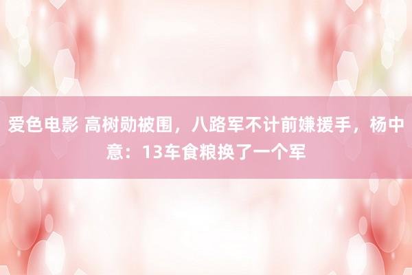 爱色电影 高树勋被围，八路军不计前嫌援手，杨中意：13车食粮换了一个军
