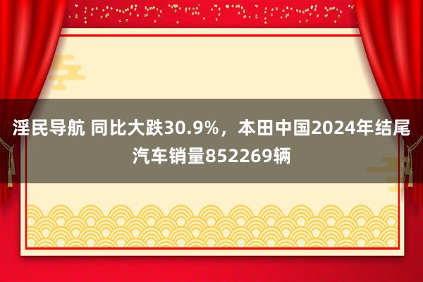 淫民导航 同比大跌30.9%，本田中国2024年结尾汽车销量852269辆