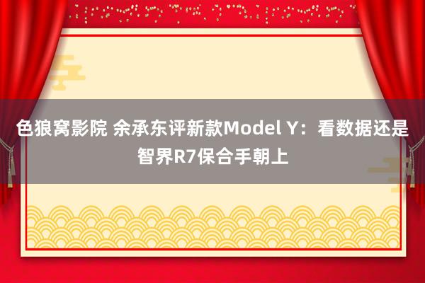 色狼窝影院 余承东评新款Model Y：看数据还是智界R7保合手朝上